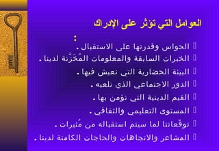 ‫العوامل التي تؤثر على الدراك‬
           ‫:‬
            ‫‪ ‬الحواس وقدرتها على الستقبال .‬
 ‫‪ ‬الخبرات السابقة والمعلومات ال م خ زنة لدينا .‬
           ‫ُ عَ ّ‬
            ‫‪ ‬البيئة الحضارية التي نعيش فيها .‬
                ‫‪ ‬الدور الجتماعي الذي نلعبه .‬
                 ‫‪ ‬القيم الدينية التي نؤمن بها .‬
                ‫‪ ‬المستوى التعليمي والثقافي .‬
     ‫‪ ‬تو قعاتنا لما سيتم استقباله من مثيرات .‬
            ‫ُ‬                           ‫ّ‬
‫‪ ‬المشاعر والتجاهات والحاجات الكامنة لدينا .‬
 