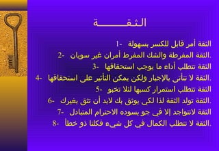 ‫الـثـقـــــــــة‬
                          ‫الثقة أمر قابل للكسر بسهولة -1‬
       ‫.الثقة المفرطة والشك المفرط أمران غير سويان -2‬
                 ‫الثقة تتطلب أداء ما يوجب استحقاقها -3‬
‫.الثقة ل تتأتى بالجبار ولكن يمكن التأثير على استحقاقها -4‬
                  ‫الثقة تتطلب استمرار كسبها لئل تخبو -5‬
   ‫.الثقة تولد الثقة لذا لكي يوثق بك لبد أن تثق بغيرك -6‬
      ‫الثقة لتتواجد إل في جو يسوده الحترام المتبادل -7‬
     ‫.الثقة ل تتطلب الكمال في كل شيء فكلنا ذو خطأ -8‬
 