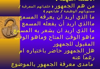 ‫السئلة المهمة :‬
  ‫) خلفياتهم المعرفية /‬‫من هم الجمهور‬
                 ‫مستوياتهم الوظيفية / طبائعهم (‬
   ‫ما الذي اريد ان يعرفه المسمع‬
    ‫ماالذي اريد أن يفعله المسمع‬
 ‫ما الذي اريد ان يشعر به المسمع‬
 ‫ماهو الوقت المتاح وماهو الوقت‬
                ‫المقبول للجمهور‬
   ‫هل الجمهور حاضر باختياره ام‬
                       ‫رغما عنه‬
‫مامدى معرفة الجمهور بالموضوع‬
 