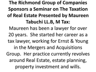 The Richmond Group of Companies Sponsors a Seminar on The Taxation of Real Estate Presented by Maureen Tabuchi LL.B, M Tax:Maureen has been a lawyer for over 20 years.  She started her career as a tax lawyer, working for Ernst & Young in the Mergers and Acquisitions Group.  Her practice currently revolves around Real Estate, estate planning, property investment and wills.     