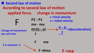  Second law of motion
According to second law of motion
applied force. change in momentum
P2 - P1
mv - mu
m×(v - u)
t
F
F ma
F =Kma
v =Final velocity
u = initial velocity
v - u
t
=a(acceleration)
K is constant =1
F =ma
Change of momentum
per unit time