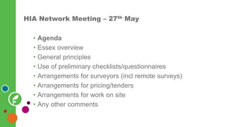 HIA Network Meeting – 27th May
• Agenda
• Essex overview
• General principles
• Use of preliminary checklists/questionnaires
• Arrangements for surveyors (incl remote surveys)
• Arrangements for pricing/tenders
• Arrangements for work on site
• Any other comments
 