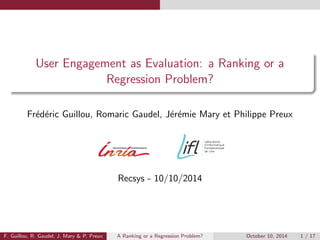 User Engagement as Evaluation: a Ranking or a 
Regression Problem? 
Frederic Guillou, Romaric Gaudel, Jeremie Mary et Philippe Preux 
Recsys - 10/10/2014 
F. Guillou, R. Gaudel; J. Mary  P. Preux A Ranking or a Regression Problem? October 10, 2014 1 / 17 
 