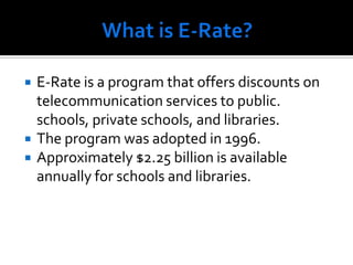 What is E-Rate?E-Rate is a program that offers discounts on telecommunication services to public. schools, private schools, and libraries. The program was adopted in 1996.Approximately $2.25 billion is available annually for schools and libraries.  