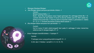 • Bilangan Oksidasi Oksigen
a. Jika Oksigen dalam senyawa peroksida, biloks= -1
Contoh :
Biloks O dalam BaO2 = -1
Bukti : Atom Ba merupakan unsur logam golongan IIA, sehingga biloks Ba = +2.
Jumlah biloks Ba dan biloks O harus 0 (aturan biloks poin 6). Oleh sebab itu,
biloks O harus bernilai -2. Karena atom O memiliki indeks 2, jadi biloks O : indeks
O = -2 : 2 = -1. Terbukti jika biloks O dalam BaO2 adalah -1.
b. Jika oksigen dalam senyawa non-peroksida = -2
Contoh :
H2O di mana O lebih elektronegatif dari pada H, sehingga O akan menerima
elektron dari H, dengan begitu, O = -2
• Unsur Halogen memiliki biloks = -1 sampai +7
Contoh :
F (sebagai unsur yang paling elektronegatif)  = -1
Cl, Br, dan I  biloks = variatif (-1, +1, +3, +5, +7).
 