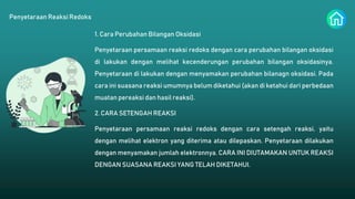 Penyetaraan Reaksi Redoks
1. Cara Perubahan Bilangan Oksidasi
Penyetaraan persamaan reaksi redoks dengan cara perubahan bilangan oksidasi
di lakukan dengan melihat kecenderungan perubahan bilangan oksidasinya.
Penyetaraan di lakukan dengan menyamakan perubahan bilanagn oksidasi. Pada
cara ini suasana reaksi umumnya belum diketahui (akan di ketahui dari perbedaan
muatan pereaksi dan hasil reaksi).
2. CARA SETENGAH REAKSI
Penyetaraan persamaan reaksi redoks dengan cara setengah reaksi, yaitu
dengan melihat elektron yang diterima atau dilepaskan. Penyetaraan dilakukan
dengan menyamakan jumlah elektronnya. CARA INI DIUTAMAKAN UNTUK REAKSI
DENGAN SUASANA REAKSI YANG TELAH DIKETAHUI.
 