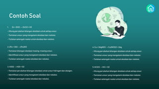 Contoh Soal
1. Zn + 2HCl → ZnCl2 + H2
- Hitung perubahan bilangan oksidasi untuk setiapunsur.
- Tentukan unsur yang mengalami oksidasi dan reduksi.
- Tuliskan setengah reaksi untuk oksidasi dan reduksi.
5. KClO3 → KCl + O2
- Hitung perubahan bilangan oksidasi untuk setiap unsur.
- Tentukan unsuryang mengalami oksidasi dan reduksi.
- Tuliskan setengah reaksi untuk oksidasi dan reduksi.
3. H2O2 → H2O + O2
- Tentukan perubahan bilangan oksidasi untukunsur hidrogen dan oksigen.
- Identifikasiunsuryang mengalami oksidasi dan reduksi.
- Tuliskan setengah reaksi oksidasi dan reduksi.
4. Cu + 2AgNO3 → Cu(NO3)2 + 2Ag
- Hitung perubahan bilangan oksidasi untuk setiapunsur.
- Tentukan unsuryang mengalami oksidasi dan reduksi.
- Tuliskan setengah reaksi untuk oksidasi dan reduksi.
2. 2Fe + 3O2 → 2Fe2O3
- Tentukan bilangan oksidasi masing-masing unsur.
- Identifikasiunsuryang mengalami oksidasi dan reduksi.
- Tuliskan setengah reaksi oksidasi dan reduksi.
 