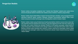 Pengertian Redoks
Reaksi redoks merupakan singkatan dari “reduksi dan Oksidasi” adalah jenis reaksi kimia
dimana terjadi perubahan oksidasi dan reduksi antara molekul-molekul yang terlibat.
Reaksi redoks dapat diidentifikasi melalui konsep bilangan oksidasi, yang menggambarkan
distribusi elektron dalam molekul. Bilangan oksidasi menunjukkan apakah suatu unsur
dalam senyawa tersebut kehilangan atau mendapatkan elektron dalam reaksi.
Reaksi redoks reaksi yang di dalamnya terjadi perpindahan elektron secara berurutan dari
satu spesies kimia ke spesies kimia lainnya, yang sesungguhnya terdiri atas dua reaksi yang
berbeda, yaitu reaksi reduksi dan oksidasi. Reaksi ini merupakan pasangan, sebab elektron
yang hilang pada reaksi oksidasi sama dengan elektron yang diperoleh pada reaksi reduksi.
Masing-masing reaksi (oksidasi dan reduksi) di sebut reaksi paruh (setengah reaksi), sebab
di perlukan dua setengah reaksi untuk membentuk sebuah reaksi keseluruhannya disebut
rekasi redoks.
 
