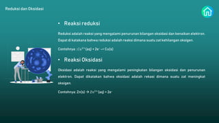 Reduksi dan Oksidasi
• Reaksi reduksi
Reduksi adalah reaksi yang mengalami penurunan bilangan oksidasi dan kenaikan elektron.
Dapat di katakana bahwa reduksi adalah reaksi dimana suatu zat kehilangan oksigen.
Contohnya : 𝐶𝑢2+
(aq) + 2e- –> Cu(s)
• Reaksi Oksidasi
Oksidasi adalah reaksi yang mengalami peningkatan bilangan oksidasi dan penurunan
elektron. Dapat dikatakan bahwa oksidasi adalah rekasi dimana suatu zat meningkat
oksigen.
Contohnya: Zn(s)  𝑍𝑛2+
(aq) + 2e-
 