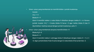• Unsur-unsur yang membentuk ion memiliki biloks = jumlah muatannya.
Contoh :
𝑁𝐻4
+
= +1
Biloks H = +1
Atom H memiliki indeks 4, maka biloks H dikalikan dengan indeks H = +4. Karena
jumlah muatan 𝑁𝐻4
+
= +1,maka biloks N harus -3 agar ketika biloks N dan H
dijumlahkan, hasilnya sesuai dengan jumlah muatannya, yaitu +1.
• Unsur-unsur yang membentuk senyawa memiliki biloks = 0
Biloks H2O = 0
Biloks H = +1
Atom H memiliki indeks 2, sehingga biloks H dikalikaan dengan indeks H = +1 x 2 =
+2. Agar jumlah biloks H dan O sama dengan 0, maka biloks O harus bernilai -2.
 