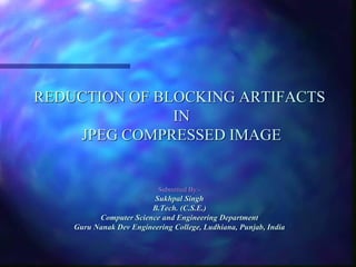 REDUCTION OF BLOCKING ARTIFACTS
IN
JPEG COMPRESSED IMAGE

Submitted By:-

Sukhpal Singh
B.Tech. (C.S.E.)
Computer Science and Engineering Department
Guru Nanak Dev Engineering College, Ludhiana, Punjab, India

 