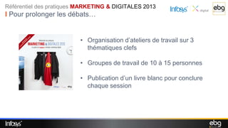 Référentiel des pratiques MARKETING & DIGITALES 2013
I Pour prolonger les débats…


                         • Organisation d’ateliers de travail sur 3
                           thématiques clefs

                         • Groupes de travail de 10 à 15 personnes

                         • Publication d’un livre blanc pour conclure
                           chaque session
 