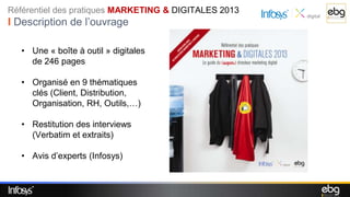 Référentiel des pratiques MARKETING & DIGITALES 2013
I Description de l’ouvrage

   • Une « boîte à outil » digitales
     de 246 pages

   • Organisé en 9 thématiques
     clés (Client, Distribution,
     Organisation, RH, Outils,…)

   • Restitution des interviews
     (Verbatim et extraits)

   • Avis d’experts (Infosys)
 
