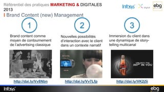 Référentiel des pratiques MARKETING & DIGITALES
2013
I Brand Content (new) Management

             1                              2                              3
   Brand content comme          Nouvelles possibilités         Immersion du client dans
   moyen de contournement       d’interaction avec le client   une dynamique de story-
   de l’advertising classique   dans un contexte narratif      telling multicanal




     http://dai.ly/Vv8Nbn         http://dai.ly/Vv7Lfp             http://dai.ly/VK2j5i
 