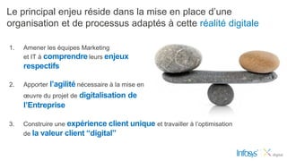 Le principal enjeu réside dans la mise en place d’une
organisation et de processus adaptés à cette réalité digitale

1.   Amener les équipes Marketing
     et IT à comprendre leurs enjeux
     respectifs

2.   Apporter l’agilité nécessaire à la mise en
     œuvre du projet de digitalisation   de
     l’Entreprise

3.   Construire une expérience client unique et travailler à l’optimisation
     de la valeur client “digital”
 