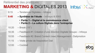 Référentiel des pratiques
MARKETING & DIGITALES 2013
   9:15    – Tendances Digitales – Infosys
   9:40    – Synthèse de l’étude – Infosys & EBG
            • Partie 1 – Digital et la connaissance client
            • Partie 2 – La culture Digitale dans l’entreprise
   10:20   – Break (15’’)
   10:35   – Feedback #1: Création d’une direction Digitale Groupe – Infosys
   10:55   – Feedback #2: Brand Content (new) Management - Dailymotion
   11:15   – Visite privée de l'exposition Dali
   12:00   – Cocktail
 