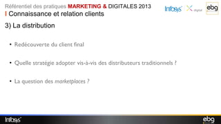 Référentiel des pratiques MARKETING & DIGITALES 2013
I Connaissance et relation clients
3) La distribution

 • Redécouverte du client final

 • Quelle stratégie adopter vis-à-vis des distributeurs traditionnels ?

 • La question des marketplaces ?
 
