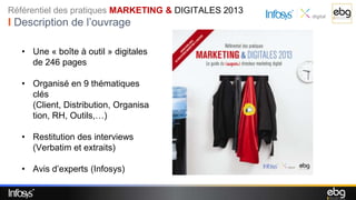 Référentiel des pratiques MARKETING & DIGITALES 2013
I Description de l’ouvrage

   • Une « boîte à outil » digitales
     de 246 pages

   • Organisé en 9 thématiques
     clés
     (Client, Distribution, Organisa
     tion, RH, Outils,…)

   • Restitution des interviews
     (Verbatim et extraits)

   • Avis d’experts (Infosys)
 