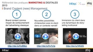 Référentiel des pratiques MARKETING & DIGITALES
2013
I Brand Content (new) Management

             1                              2                              3
   Brand content comme          Nouvelles possibilités         Immersion du client dans
   moyen de contournement       d’interaction avec le client   une dynamique de story-
   de l’advertising classique   dans un contexte narratif      telling multicanal




     http://dai.ly/Vv8Nbn         http://dai.ly/Vv7Lfp             http://dai.ly/VK2j5i
 