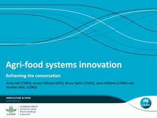 Agri-food systems innovation
Reframing the conversation
Andy Hall (CSIRO), Jeroen Dijkman (ISPC), Bruce Taylor (CSIRO), Liana Williams (CSIRO) and
Jennifer Kelly (CSIRO)
AGRICULTURE & FOOD
 