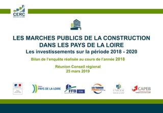 LES MARCHES PUBLICS DE LA CONSTRUCTION
DANS LES PAYS DE LA LOIRE
Les investissements sur la période 2018 - 2020
Bilan de l’enquête réalisée au cours de l’année 2018
Réunion Conseil régional
25 mars 2019
 