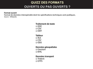 LES DONNÉESQUIZZ DES FORMATS
OUVERTS OU PAS OUVERTS ?
Traitement de texte
□ DOC
□ CSV
□ ODT
Tableur
□ XLS
□ CSV
□ ODS
Données géospatiales
□ GeoJson
□ KML
Données transport
□ Trident
□ GTFS
Format ouvert
Format de données interopérable dont les spécifications techniques sont publiques.
Source : Wikipedia 
 