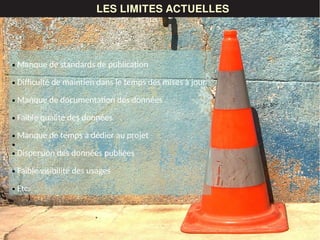 LES DONNÉESLES LIMITES ACTUELLES
● Manque de standards de publication
● Difficulté de maintien dans le temps des mises à jour
● Manque de documentation des données
● Faible qualité des données
● Manque de temps à dédier au projet
●
● Dispersion des données publiées
● Faible visibilité des usages
● Etc.
 
