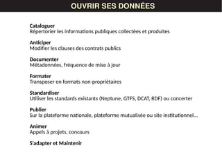 LES DONNÉESOUVRIR SES DONNÉES
Cataloguer
Répertorier les informations publiques collectées et produites
Anticiper
Modifier les clauses des contrats publics
Documenter
Métadonnées, fréquence de mise à jour
Formater
Transposer en formats non-propriétaires
Standardiser
Utiliser les standards existants (Neptune, GTFS, DCAT, RDF) ou concerter
Publier
Sur la plateforme nationale, plateforme mutualisée ou site institutionnel...
Animer
Appels à projets, concours
S'adapter et Maintenir
 