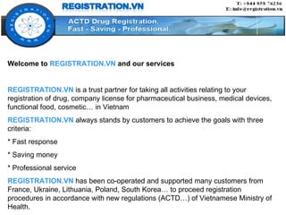 Welcome to  REGISTRATION.VN  and our services REGISTRATION.VN  is a trust partner for taking all activities relating to your registration of drug, company license for pharmaceutical business, medical devices, functional food, cosmetic… in Vietnam REGISTRATION.VN  always stands by customers to achieve the goals with three criteria:  * Fast response * Saving money * Professional service REGISTRATION.VN   has been co-operated and supported many customers from France, Ukraine, Lithuania, Poland, South Korea… to proceed registration procedures in accordance with new regulations (ACTD…) of Vietnamese Ministry of Health. 