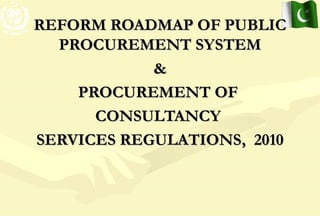 1
REFORM ROADMAP OF PUBLICREFORM ROADMAP OF PUBLIC
PROCUREMENT SYSTEMPROCUREMENT SYSTEM
&&
PROCUREMENT OFPROCUREMENT OF
CONSULTANCYCONSULTANCY
SERVICES REGULATIONS, 2010SERVICES REGULATIONS, 2010
 