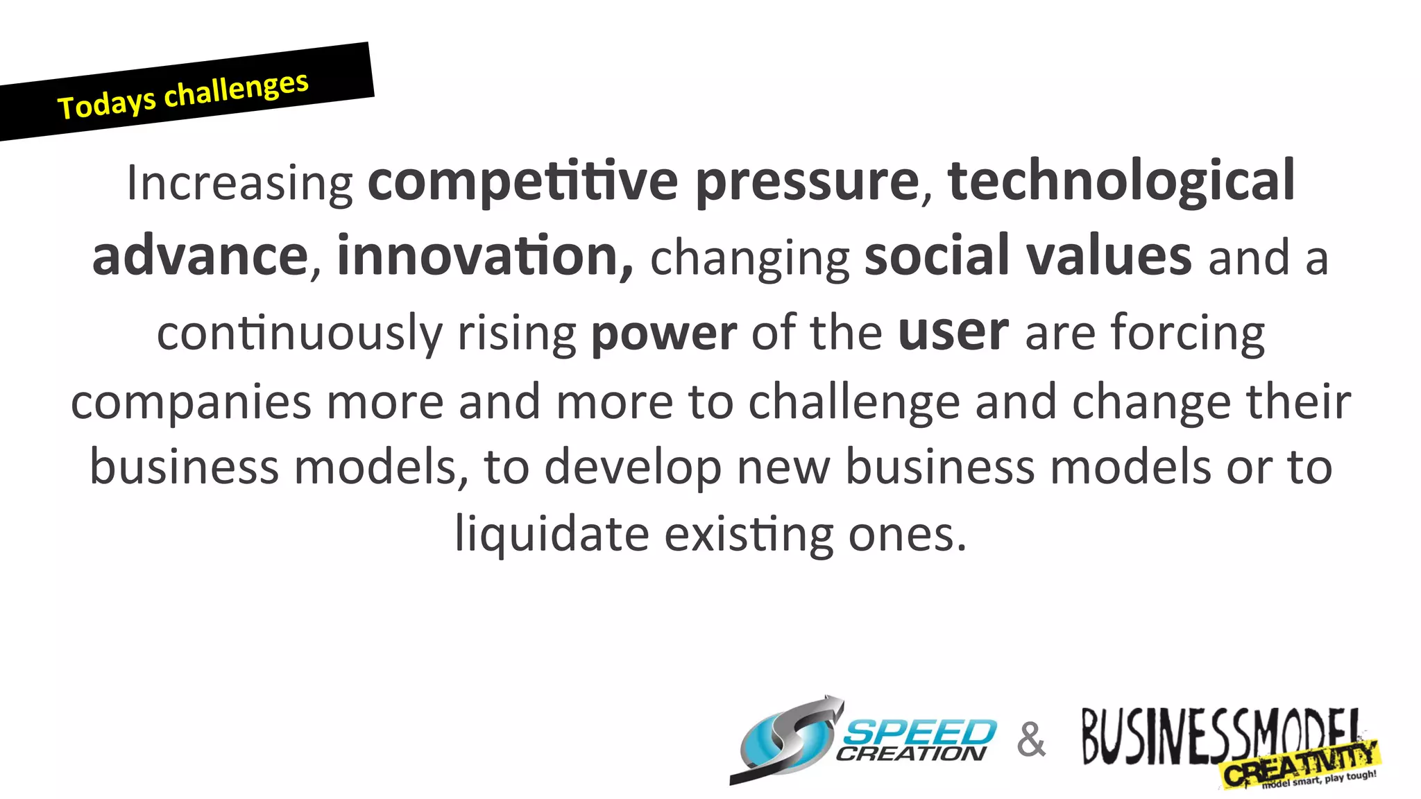 enge   s	
  
T odays	
  chall

  Increasing	
  compe44ve	
  pressure,	
  technological	
  
 advance,	
  innova4on,	
  changing	
  social	
  values	
  and	
  a	
  	
  
    con=nuously	
  rising	
  power	
  of	
  the	
  user	
  are	
  forcing	
  
companies	
  more	
  and	
  more	
  to	
  challenge	
  and	
  change	
  their	
  
 business	
  models,	
  to	
  develop	
  new	
  business	
  models	
  or	
  to	
  
                    liquidate	
  exis=ng	
  ones.	
  


                                                           &
 