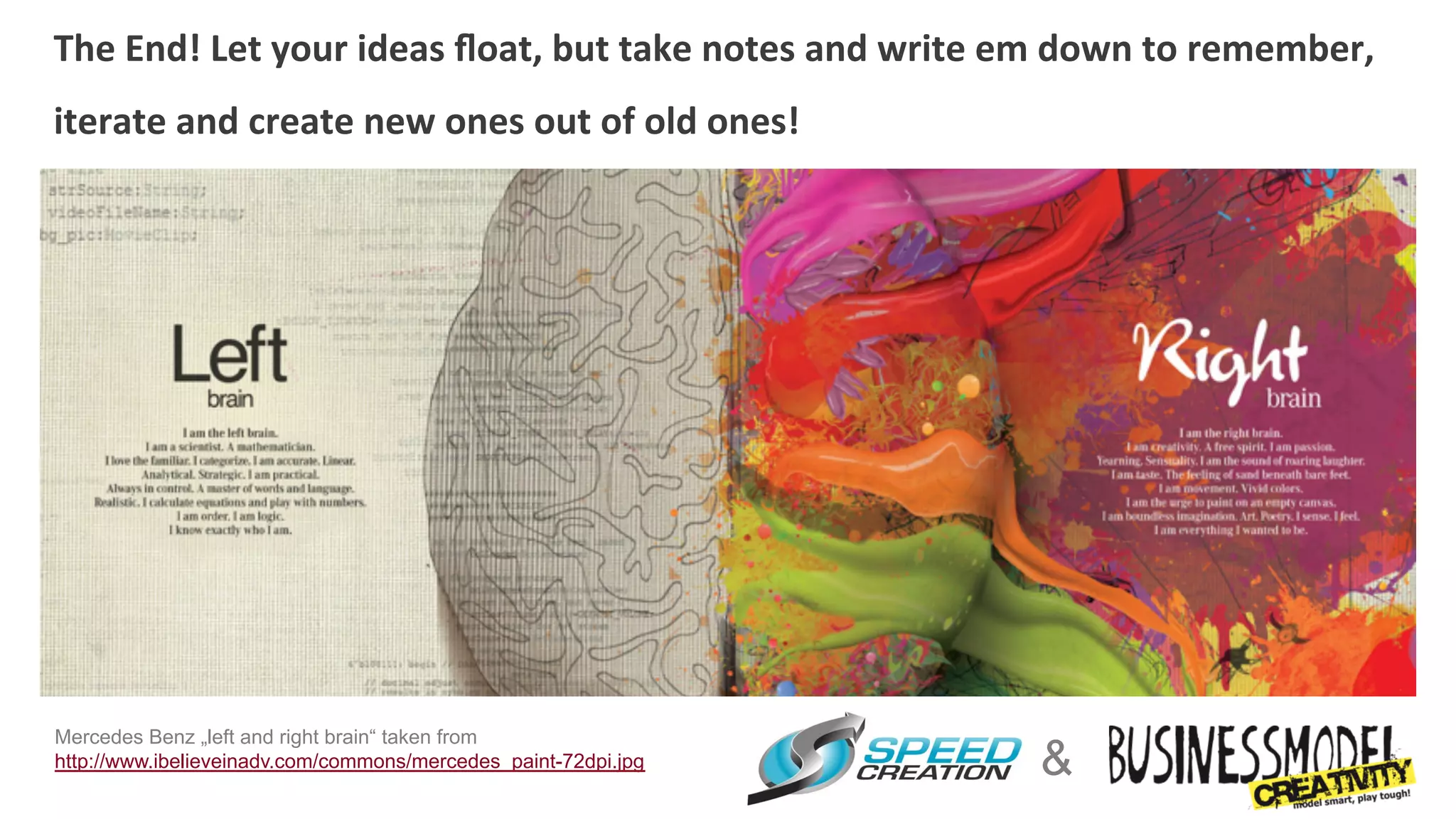 The	
  End!	
  Let	
  your	
  ideas	
  ﬂoat,	
  but	
  take	
  notes	
  and	
  write	
  em	
  down	
  to	
  remember,	
  
                                                                   	
  	
  
iterate	
  and	
  create	
  new	
  ones	
  out	
  of	
  old	
  ones!




Mercedes Benz „left and right brain“ taken from
http://www.ibelieveinadv.com/commons/mercedes_paint-72dpi.jpg                            &
 
