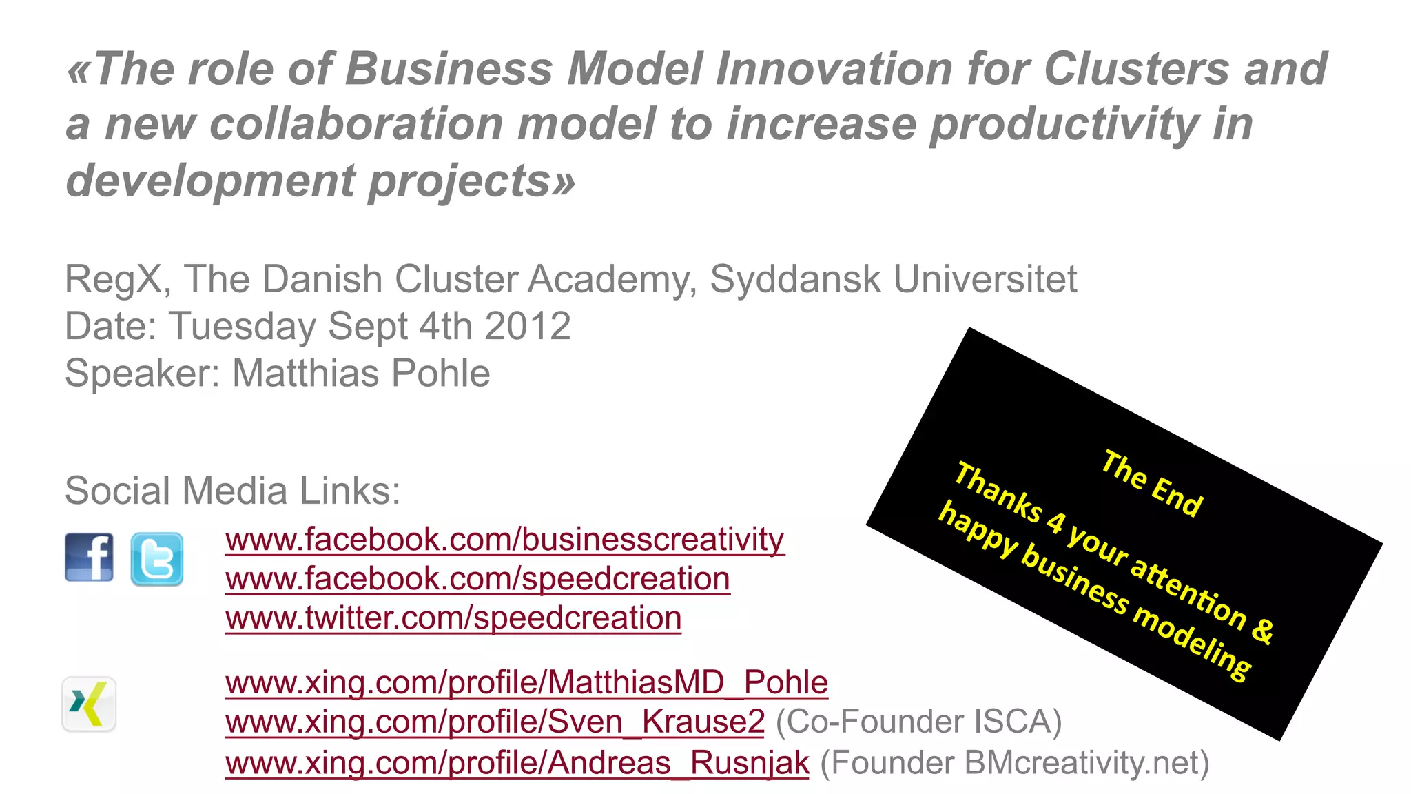 «The role of Business Model Innovation for Clusters and
a new collaboration model to increase productivity in
development projects»

RegX, The Danish Cluster Academy, Syddansk Universitet
Date: Tuesday Sept 4th 2012
Speaker: Matthias Pohle


Social Media Links:
         www.facebook.com/businesscreativity
         www.facebook.com/speedcreation
         www.twitter.com/speedcreation
         www.xing.com/profile/MatthiasMD_Pohle
         www.xing.com/profile/Sven_Krause2 (Co-Founder ISCA)
                                                         &
         www.xing.com/profile/Andreas_Rusnjak (Founder BMcreativity.net)
 