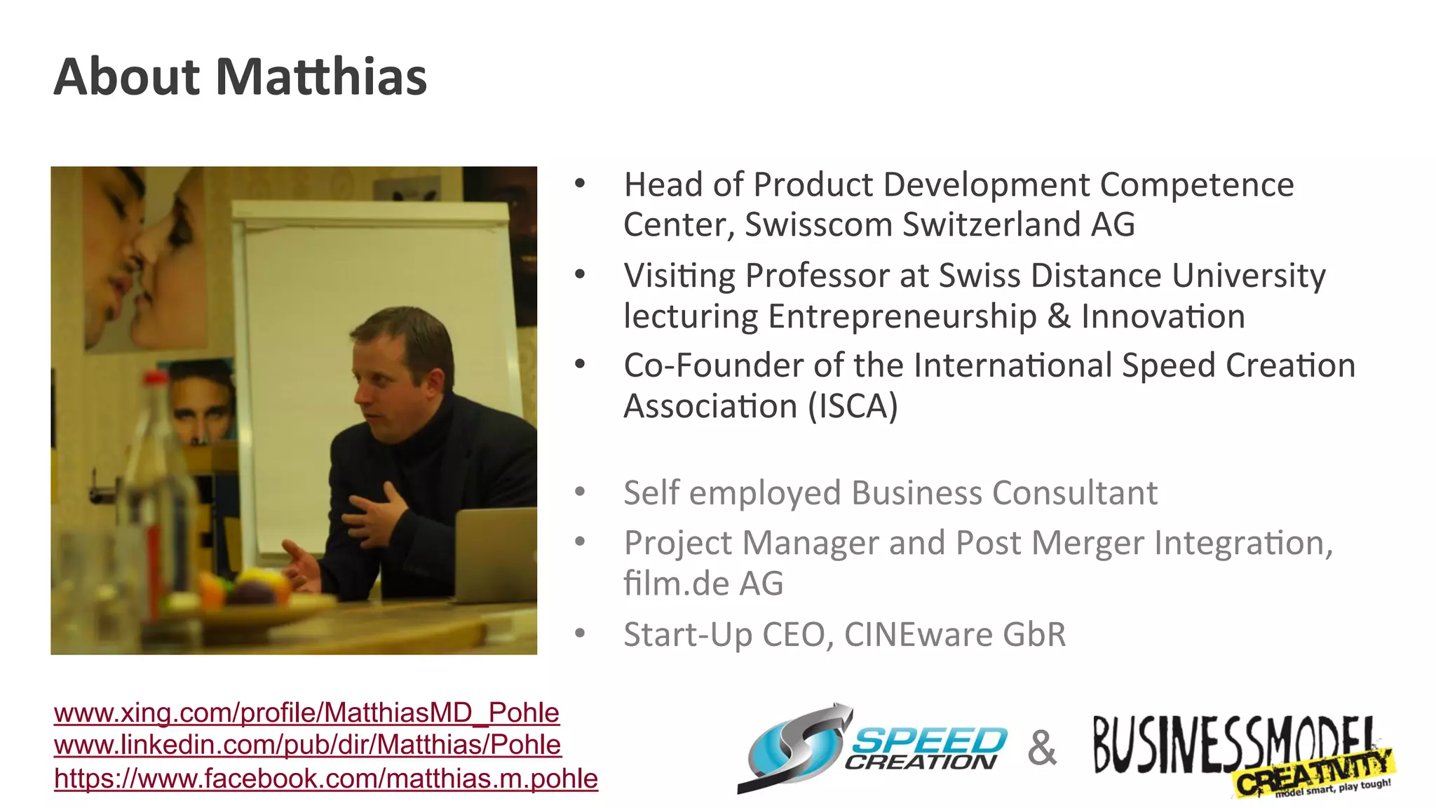 About	
  Ma:hias	
  
                                       •  Head	
  of	
  Product	
  Development	
  Competence	
  
                                          Center,	
  Swisscom	
  Switzerland	
  AG	
  
                                       •  Visi=ng	
  Professor	
  at	
  Swiss	
  Distance	
  University	
  
                                          lecturing	
  Entrepreneurship	
  &	
  Innova=on	
  	
  
                                       •  Co-­‐Founder	
  of	
  the	
  Interna=onal	
  Speed	
  Crea=on	
  
                                          Associa=on	
  (ISCA)	
  

                                       •  Self	
  employed	
  Business	
  Consultant	
  
                                       •  Project	
  Manager	
  and	
  Post	
  Merger	
  Integra=on,	
  
                                          ﬁlm.de	
  AG	
  
                                       •  Start-­‐Up	
  CEO,	
  CINEware	
  GbR	
  

www.xing.com/profile/MatthiasMD_Pohle
www.linkedin.com/pub/dir/Matthias/Pohle
https://www.facebook.com/matthias.m.pohle
                                                                             &
 