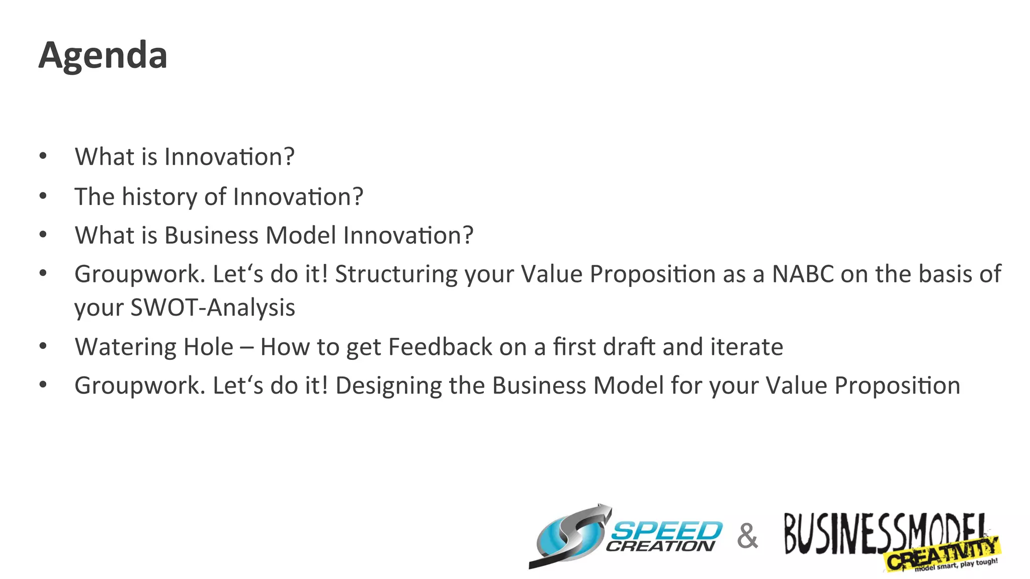 Agenda	
  
	
  
•  What	
  is	
  Innova=on?	
  
•  The	
  history	
  of	
  Innova=on?	
  
•  What	
  is	
  Business	
  Model	
  Innova=on?	
  
•  Groupwork.	
  Let‘s	
  do	
  it!	
  Structuring	
  your	
  Value	
  Proposi=on	
  as	
  a	
  NABC	
  on	
  the	
  basis	
  of	
  
   your	
  SWOT-­‐Analysis	
  
•  Watering	
  Hole	
  –	
  How	
  to	
  get	
  Feedback	
  on	
  a	
  ﬁrst	
  draZ	
  and	
  iterate	
  
•  Groupwork.	
  Let‘s	
  do	
  it!	
  Designing	
  the	
  Business	
  Model	
  for	
  your	
  Value	
  Proposi=on	
  




                                                                                               &
 