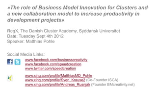 «The role of Business Model Innovation for Clusters and
a new collaboration model to increase productivity in
development projects»

RegX, The Danish Cluster Academy, Syddansk Universitet
Date: Tuesday Sept 4th 2012
Speaker: Matthias Pohle


Social Media Links:
         www.facebook.com/businesscreativity
         www.facebook.com/speedcreation
         www.twitter.com/speedcreation
         www.xing.com/profile/MatthiasMD_Pohle
         www.xing.com/profile/Sven_Krause2 (Co-Founder ISCA)
                                                         &
         www.xing.com/profile/Andreas_Rusnjak (Founder BMcreativity.net)
 