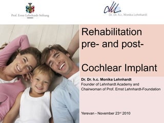Rehabilitation
pre- and post-

Cochlear Implant
era
Dr. Dr. h.c. Monika Lehnhardt
Founder of Lehnhardt Academy and
Chairwoman of Prof. Ernst Lehnhardt-Foundation




Yerevan - November 23rd 2010
 