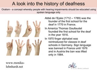 A look into the history of deafness
•Oralism   - a concept whereby people with hearing impairments should be educated usin...