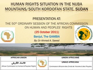 HUMAN RIGHTS SITUATION IN THE NUBA
MOUNTAINS/SOUTH KORDOFAN STATE, SUDAN
PRESENTATION AT:
THE 50th ORDINARY SESSION OF THE AFRICAN COMMISSION
ON HUMAN AND PEOPLES’ RIGHTS
(25 October 2011)
Banjul, The GAMBIA
By: Dr Ahmed A. Saeed
 