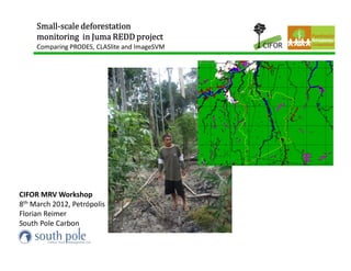 Small-
     Small-scale deforestation
     monitoring in Juma REDD project
     Comparing PRODES, CLASlite and ImageSVM




CIFOR MRV Workshop
8th March 2012, Petrópolis
Florian Reimer
South Pole Carbon
 