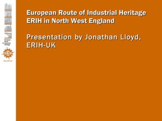 European Route of Industrial Heritage ERIH in North West England Presentation by Jonathan Lloyd, ERIH-UK 