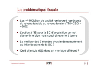 La problématique fiscale
§  Les +/-100k€/an de capital remboursé représente
du revenu taxable au revenu foncier (TMI+CSG =
+50%)
§  L’option à l’IS pour la SC d’acquisition permet
d’amortir le bien mais souci si revente à terme
§  Le meilleur des 2 mondes avec le démembrement
ab initio de parts de la SC ?
§  Quid si je suis déjà dans un montage différent ?

Culture Patrimoine - Présentation

41

 