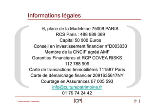 Informations légales
6, place de la Madeleine 75008 PARIS
RCS Paris : 488 989 369
Capital 50 000 Euros
Conseil en investissement financier n°D003830
Membre de la CNCIF agréé AMF
Garanties Financières et RCP COVEA RISKS
112 788 909
Carte de transactions Immobilières T11587 Paris
Carte de démarchage financier 2091635617NY
Courtage en Assurances 07 005 593
info@culturepatrimoine.fr
01 79 74 24 42
Culture Patrimoine - Présentation

50

 