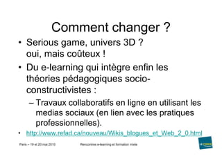 Comment changer ?Seriousgame, univers 3D ?oui, mais coûteux !Du e-learning qui intègre enfin les théories pédagogiques socio-constructivistes :Travaux collaboratifs en ligne en utilisant les medias sociaux (en lien avec les pratiques professionnelles).http://www.refad.ca/nouveau/Wikis_blogues_et_Web_2_0.html