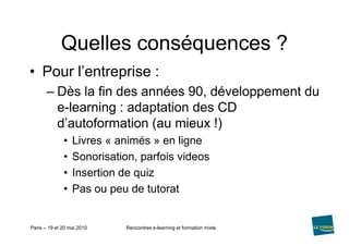 Quelles conséquences ?Pour l’entreprise :Dès la fin des années 90, développement du e-learning : adaptation des CD d’autoformation (au mieux !)Livres « animés » en ligneSonorisation, parfois videosInsertion de quizPas ou peu de tutorat