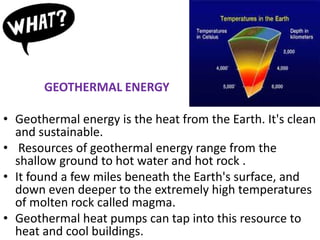GEOTHERMAL ENERGY
• Geothermal energy is the heat from the Earth. It's clean
and sustainable.
• Resources of geothermal energy range from the
shallow ground to hot water and hot rock .
• It found a few miles beneath the Earth's surface, and
down even deeper to the extremely high temperatures
of molten rock called magma.
• Geothermal heat pumps can tap into this resource to
heat and cool buildings.
 