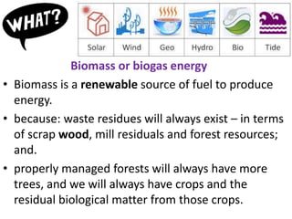 Biomass or biogas energy
• Biomass is a renewable source of fuel to produce
energy.
• because: waste residues will always exist – in terms
of scrap wood, mill residuals and forest resources;
and.
• properly managed forests will always have more
trees, and we will always have crops and the
residual biological matter from those crops.
 