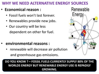 WHY WE NEED ALTERNATIVE ENERGY SOURCES
• Economical reason :
• Fossil fuels won’t last forever.
• Renewables provide new jobs.
• Our country will be less
dependent on other for fuel.
• environmental reasons :
• renewable will decrease air pollution
and greenhouse gas emissions.
DO YOU KNOW ? – FOSSIL FUELS CURRENTLY SUPPLY 80% OF THE
WORLDS ENERGY BUT RENEWABLE ENERGY USE IS REPADILY
GROWING.
 