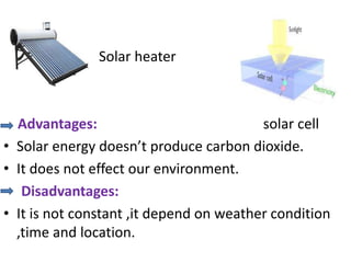 Solar heater
Advantages: solar cell
• Solar energy doesn’t produce carbon dioxide.
• It does not effect our environment.
Disadvantages:
• It is not constant ,it depend on weather condition
,time and location.
 