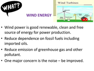WIND ENERGY
• Wind power is good renewable, clean and free
source of energy for power production.
• Reduce dependence on fossil fuels including
imported oils.
• Reduce emission of greenhouse gas and other
pollutant.
• One major concern is the noise – be improved.
 